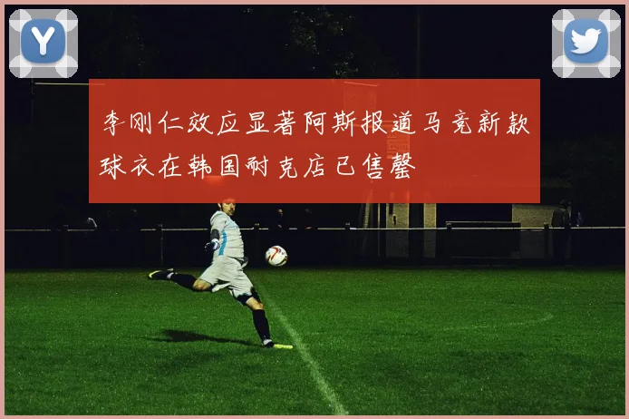 李刚仁效应显著阿斯报道马竞新款球衣在韩国耐克店已售罄