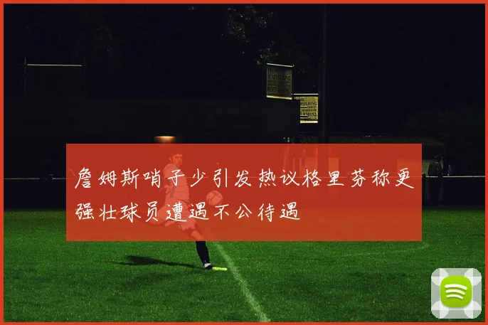 詹姆斯哨子少引发热议格里芬称更强壮球员遭遇不公待遇