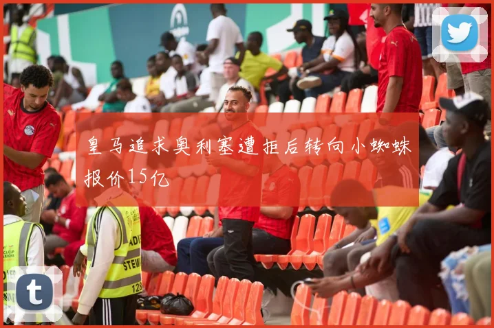 皇马追求奥利塞遭拒后转向小蜘蛛报价15亿
