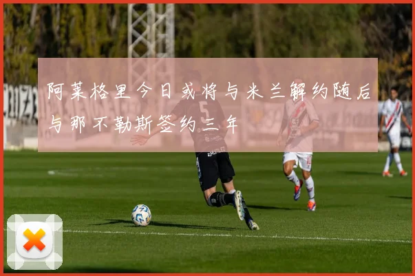 阿莱格里今日或将与米兰解约随后与那不勒斯签约三年