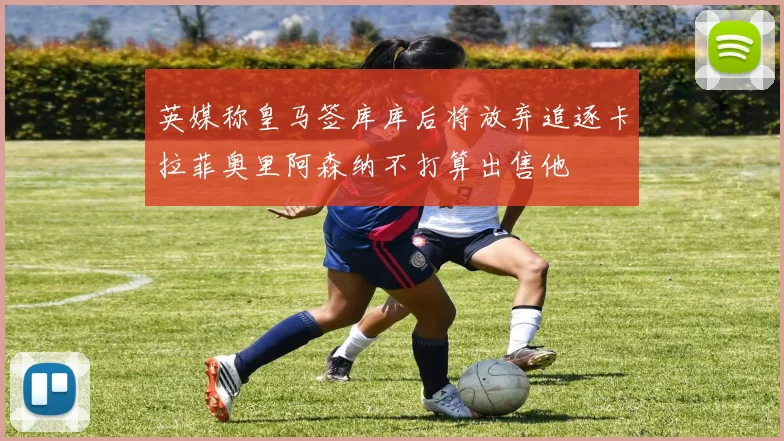 英媒称皇马签库库后将放弃追逐卡拉菲奥里阿森纳不打算出售他