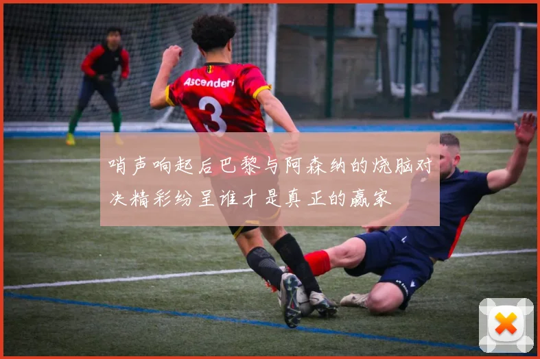 哨声响起后巴黎与阿森纳的烧脑对决精彩纷呈谁才是真正的赢家
