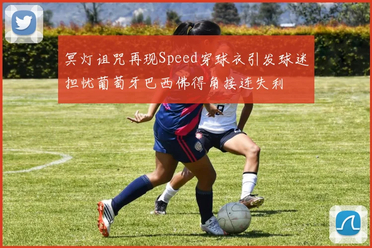 冥灯诅咒再现Speed穿球衣引发球迷担忧葡萄牙巴西佛得角接连失利