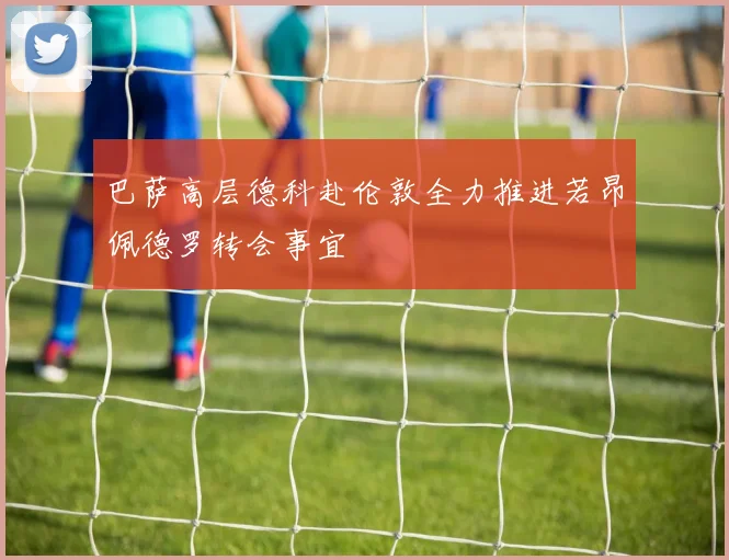 巴萨高层德科赴伦敦全力推进若昂佩德罗转会事宜