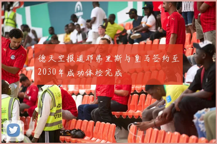 德天空报道邓弗里斯与皇马签约至2030年成功体检完成