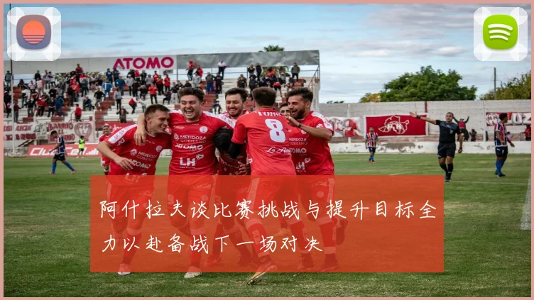 阿什拉夫谈比赛挑战与提升目标全力以赴备战下一场对决