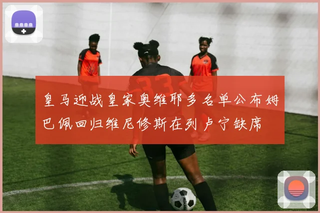 皇马迎战皇家奥维耶多名单公布姆巴佩回归维尼修斯在列卢宁缺席