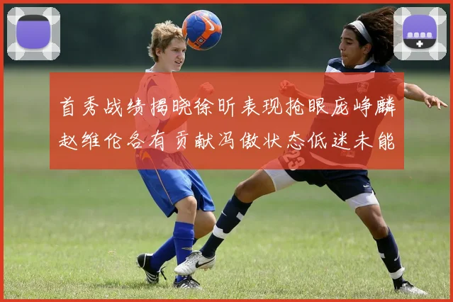 首秀战绩揭晓徐昕表现抢眼庞峥麟赵维伦各有贡献冯傲状态低迷未能得分