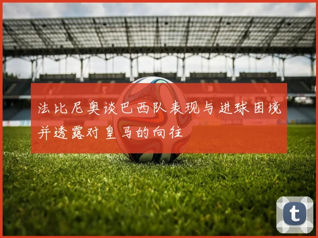 法比尼奥谈巴西队表现与进球困境并透露对皇马的向往
