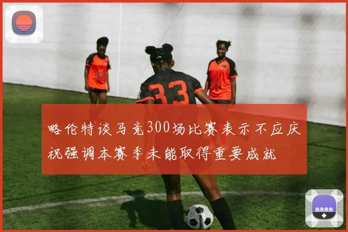 略伦特谈马竞300场比赛表示不应庆祝强调本赛季未能取得重要成就