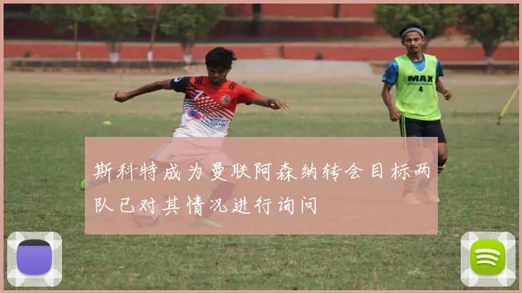 斯科特成为曼联阿森纳转会目标两队已对其情况进行询问
