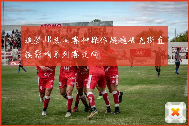追梦JR总决赛神操作超越福克斯直接影响系列赛走向