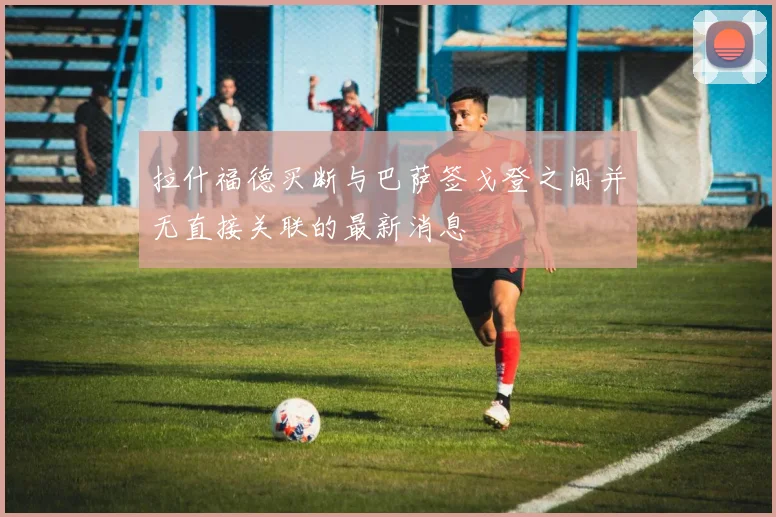 拉什福德买断与巴萨签戈登之间并无直接关联的最新消息